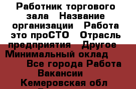 Работник торгового зала › Название организации ­ Работа-это проСТО › Отрасль предприятия ­ Другое › Минимальный оклад ­ 22 700 - Все города Работа » Вакансии   . Кемеровская обл.,Гурьевск г.